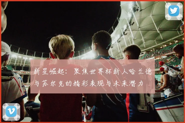 新星崛起：聚焦世界杯新人哈兰德与苏尔克的精彩表现与未来潜力