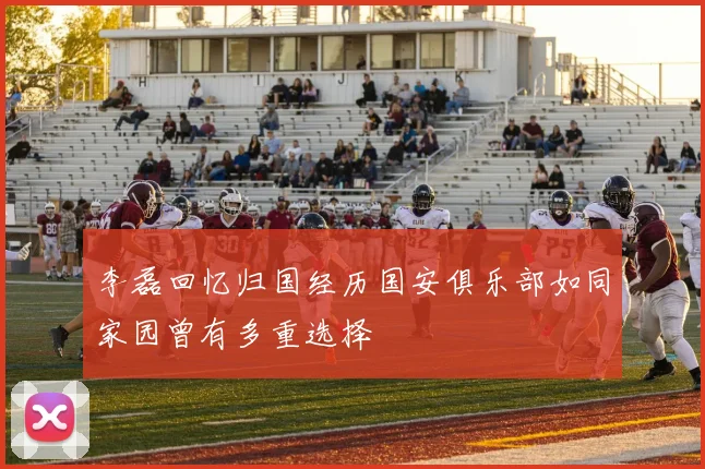 李磊回忆归国经历国安俱乐部如同家园曾有多重选择