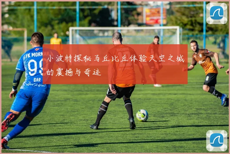 小波特探秘马丘比丘体验天空之城的震撼与奇迹