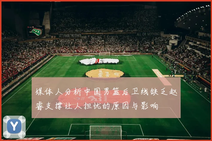 媒体人分析中国男篮后卫线缺乏赵睿支撑让人担忧的原因与影响