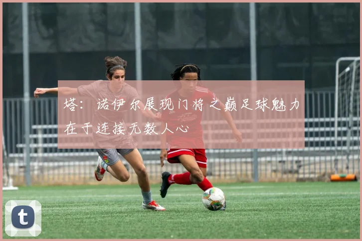 塔：诺伊尔展现门将之巅足球魅力在于连接无数人心