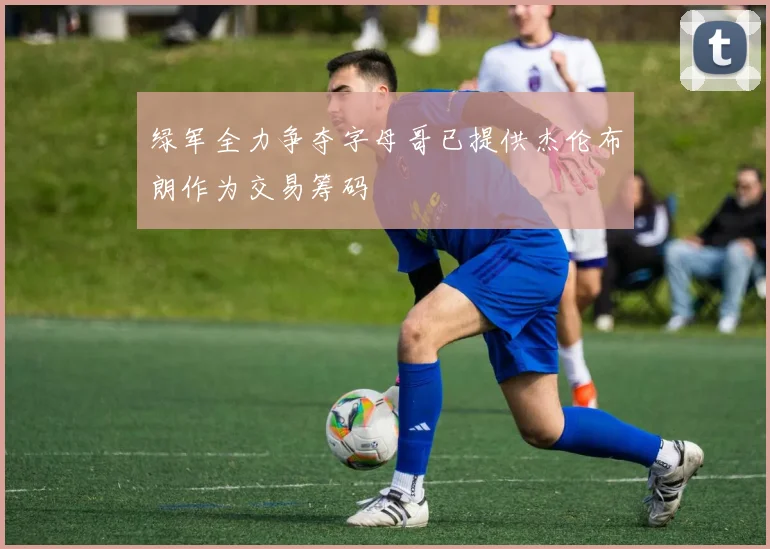 绿军全力争夺字母哥已提供杰伦布朗作为交易筹码