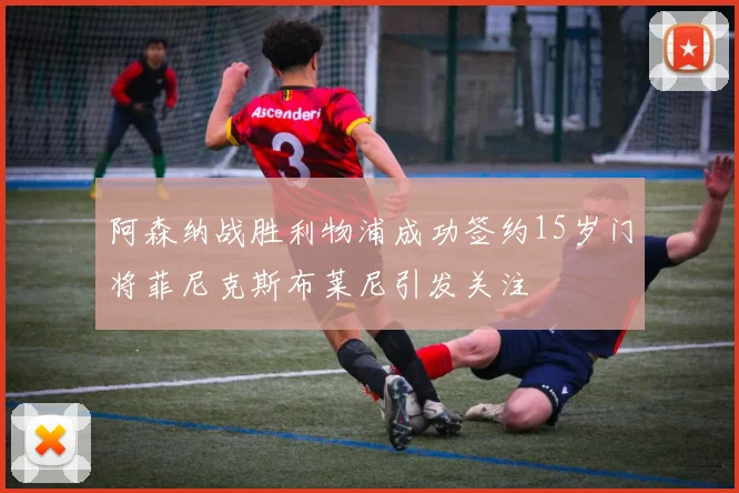 阿森纳战胜利物浦成功签约15岁门将菲尼克斯布莱尼引发关注