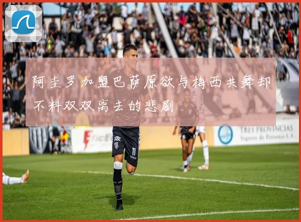阿圭罗加盟巴萨原欲与梅西共舞却不料双双离去的悲剧