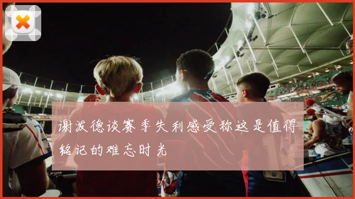 谢泼德谈赛季失利感受称这是值得铭记的难忘时光