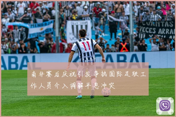 南非赛后庆祝引发争执国际足联工作人员介入调解平息冲突