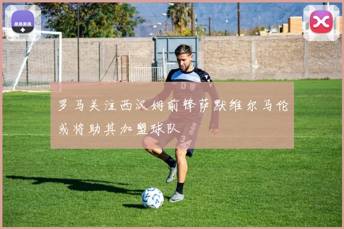 罗马关注西汉姆前锋萨默维尔马伦或将助其加盟球队