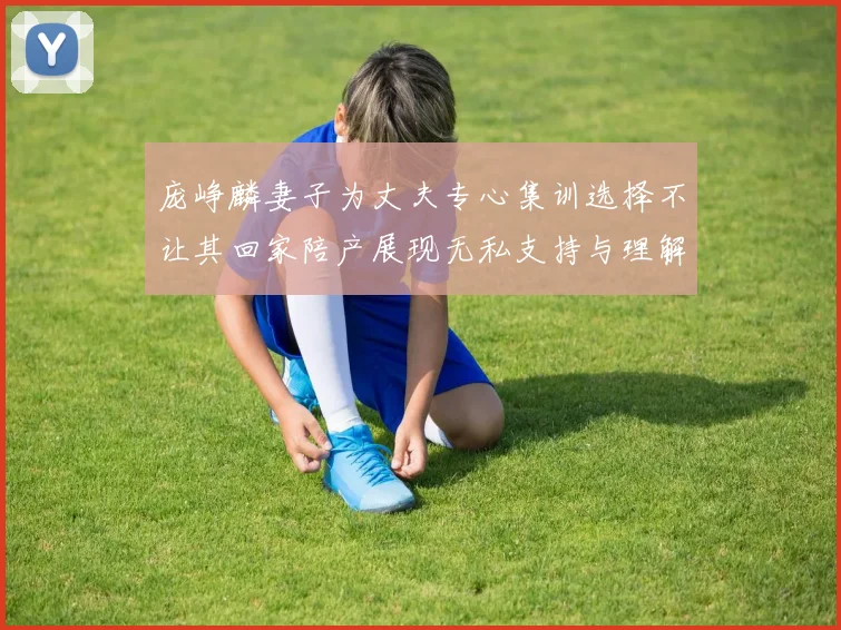 庞峥麟妻子为丈夫专心集训选择不让其回家陪产展现无私支持与理解
