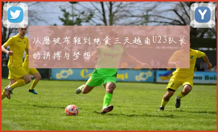 从磨破布鞋到绝食三天越南U23队长的拼搏与梦想